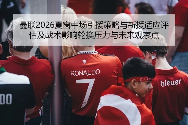 曼联2026夏窗中场引援策略与新援适应评估及战术影响轮换压力与未来观察点